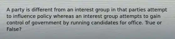 A party is different from an interest group in that parties attempt to influence policy whereas an interest group attempts to gain control of government by running candidates for office. True or False?