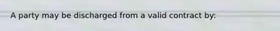 A party may be discharged from a valid contract by: