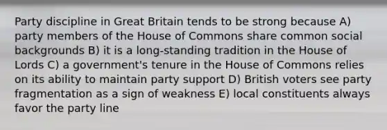 Party discipline in Great Britain tends to be strong because A) party members of the House of Commons share common social backgrounds B) it is a long-standing tradition in the House of Lords C) a government's tenure in the House of Commons relies on its ability to maintain party support D) British voters see party fragmentation as a sign of weakness E) local constituents always favor the party line