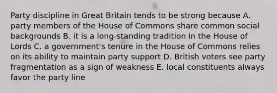 Party discipline in Great Britain tends to be strong because A. party members of the House of Commons share common social backgrounds B. it is a long-standing tradition in the House of Lords C. a government's tenure in the House of Commons relies on its ability to maintain party support D. British voters see party fragmentation as a sign of weakness E. local constituents always favor the party line