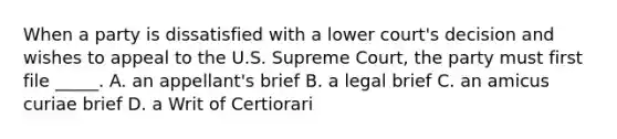 When a party is dissatisfied with a lower court's decision and wishes to appeal to the U.S. Supreme Court, the party must first file _____. A. an appellant's brief B. a legal brief C. an amicus curiae brief D. a Writ of Certiorari