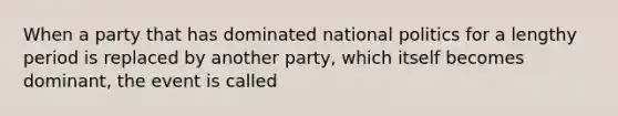 When a party that has dominated national politics for a lengthy period is replaced by another party, which itself becomes dominant, the event is called