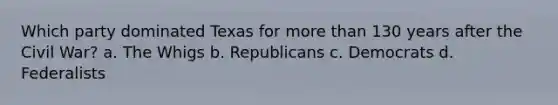 Which party dominated Texas for more than 130 years after the Civil War? a. The Whigs b. Republicans c. Democrats d. Federalists