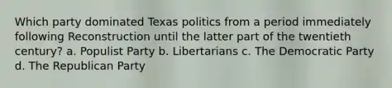 Which party dominated Texas politics from a period immediately following Reconstruction until the latter part of the twentieth century? a. Populist Party b. Libertarians c. The Democratic Party d. The Republican Party