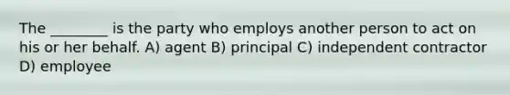 The ________ is the party who employs another person to act on his or her behalf. A) agent B) principal C) independent contractor D) employee