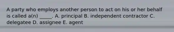 A party who employs another person to act on his or her behalf is called​ a(n) _____. A. principal B. independent contractor C. delegatee D. assignee E. agent