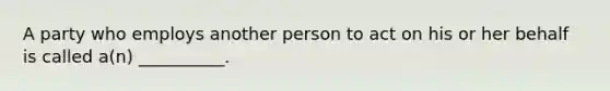 A party who employs another person to act on his or her behalf is called​ a(n) __________.