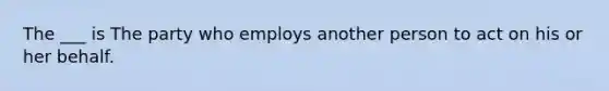 The ___ is The party who employs another person to act on his or her behalf.