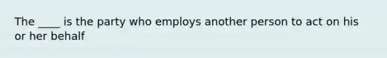 The ____ is the party who employs another person to act on his or her behalf