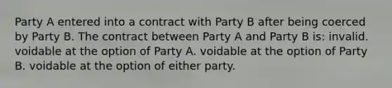 Party A entered into a contract with Party B after being coerced by Party B. The contract between Party A and Party B is: invalid. voidable at the option of Party A. voidable at the option of Party B. voidable at the option of either party.