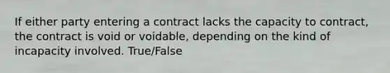 If either party entering a contract lacks the capacity to contract, the contract is void or voidable, depending on the kind of incapacity involved. True/False