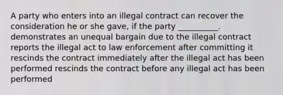 A party who enters into an illegal contract can recover the consideration he or she gave, if the party __________. demonstrates an unequal bargain due to the illegal contract reports the illegal act to law enforcement after committing it rescinds the contract immediately after the illegal act has been performed rescinds the contract before any illegal act has been performed