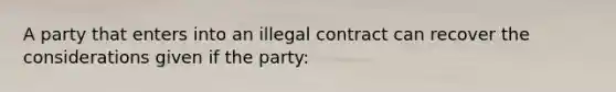 A party that enters into an illegal contract can recover the considerations given if the party: