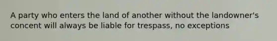 A party who enters the land of another without the landowner's concent will always be liable for trespass, no exceptions