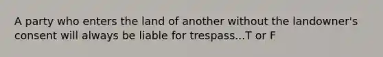 A party who enters the land of another without the landowner's consent will always be liable for trespass...T or F