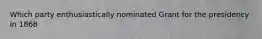 Which party enthusiastically nominated Grant for the presidency in 1868