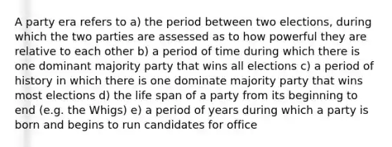 A party era refers to a) the period between two elections, during which the two parties are assessed as to how powerful they are relative to each other b) a period of time during which there is one dominant majority party that wins all elections c) a period of history in which there is one dominate majority party that wins most elections d) the life span of a party from its beginning to end (e.g. the Whigs) e) a period of years during which a party is born and begins to run candidates for office