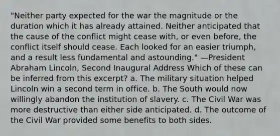 "Neither party expected for the war the magnitude or the duration which it has already attained. Neither anticipated that the cause of the conflict might cease with, or even before, the conflict itself should cease. Each looked for an easier triumph, and a result less fundamental and astounding." —President Abraham Lincoln, Second Inaugural Address Which of these can be inferred from this excerpt? a. The military situation helped Lincoln win a second term in office. b. The South would now willingly abandon the institution of slavery. c. The Civil War was more destructive than either side anticipated. d. The outcome of the Civil War provided some benefits to both sides.