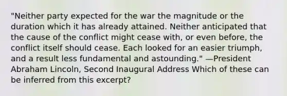 "Neither party expected for the war the magnitude or the duration which it has already attained. Neither anticipated that the cause of the conflict might cease with, or even before, the conflict itself should cease. Each looked for an easier triumph, and a result less fundamental and astounding." —President Abraham Lincoln, Second Inaugural Address Which of these can be inferred from this excerpt?