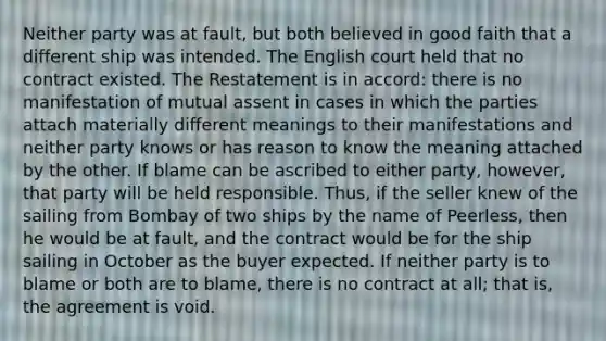 Neither party was at fault, but both believed in good faith that a different ship was intended. The English court held that no contract existed. The Restatement is in accord: there is no manifestation of mutual assent in cases in which the parties attach materially different meanings to their manifestations and neither party knows or has reason to know the meaning attached by the other. If blame can be ascribed to either party, however, that party will be held responsible. Thus, if the seller knew of the sailing from Bombay of two ships by the name of Peerless, then he would be at fault, and the contract would be for the ship sailing in October as the buyer expected. If neither party is to blame or both are to blame, there is no contract at all; that is, the agreement is void.