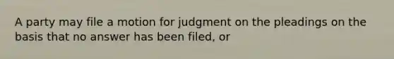 A party may file a motion for judgment on the pleadings on the basis that no answer has been filed, or