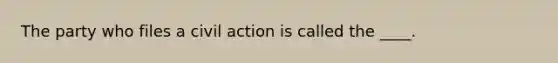 The party who files a civil action is called the ____.