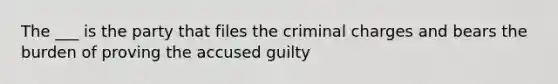 The ___ is the party that files the criminal charges and bears the burden of proving the accused guilty