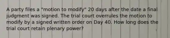 A party files a "motion to modify" 20 days after the date a final judgment was signed. The trial court overrules the motion to modify by a signed written order on Day 40. How long does the trial court retain plenary power?