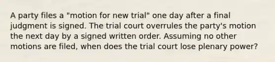 A party files a "motion for new trial" one day after a final judgment is signed. The trial court overrules the party's motion the next day by a signed written order. Assuming no other motions are filed, when does the trial court lose plenary power?