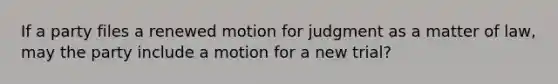 If a party files a renewed motion for judgment as a matter of law, may the party include a motion for a new trial?