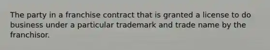 The party in a franchise contract that is granted a license to do business under a particular trademark and trade name by the franchisor.