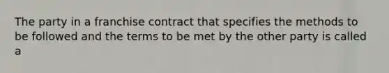 The party in a franchise contract that specifies the methods to be followed and the terms to be met by the other party is called a