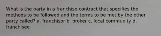 What is the party in a franchise contract that specifies the methods to be followed and the terms to be met by the other party called? a. franchisor b. broker c. local community d. franchisee