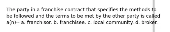 The party in a franchise contract that specifies the methods to be followed and the terms to be met by the other party is called a(n)-- a. franchisor. b. franchisee. c. local community. d. broker.