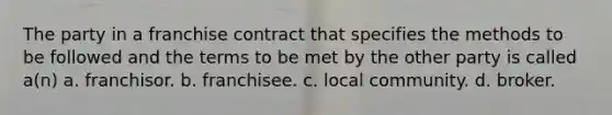 The party in a franchise contract that specifies the methods to be followed and the terms to be met by the other party is called a(n) a. franchisor. b. franchisee. c. local community. d. broker.