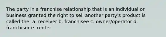 The party in a franchise relationship that is an individual or business granted the right to sell another party's product is called the: a. receiver b. franchisee c. owner/operator d. franchisor e. renter