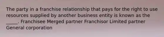 The party in a franchise relationship that pays for the right to use resources supplied by another business entity is known as the _____. Franchisee Merged partner Franchisor Limited partner General corporation