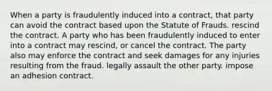 When a party is fraudulently induced into a contract, that party can avoid the contract based upon the Statute of Frauds. rescind the contract. A party who has been fraudulently induced to enter into a contract may rescind, or cancel the contract. The party also may enforce the contract and seek damages for any injuries resulting from the fraud. legally assault the other party. impose an adhesion contract.