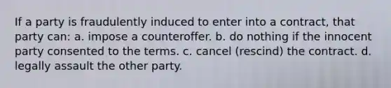 If a party is fraudulently induced to enter into a contract, that party can: a. impose a counteroffer. b. do nothing if the innocent party consented to the terms. c. cancel (rescind) the contract. d. legally assault the other party.