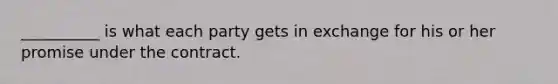 __________ is what each party gets in exchange for his or her promise under the contract.