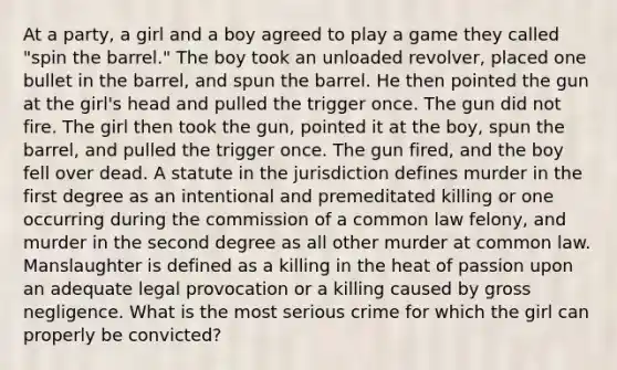 At a party, a girl and a boy agreed to play a game they called "spin the barrel." The boy took an unloaded revolver, placed one bullet in the barrel, and spun the barrel. He then pointed the gun at the girl's head and pulled the trigger once. The gun did not fire. The girl then took the gun, pointed it at the boy, spun the barrel, and pulled the trigger once. The gun fired, and the boy fell over dead. A statute in the jurisdiction defines murder in the first degree as an intentional and premeditated killing or one occurring during the commission of a common law felony, and murder in the second degree as all other murder at common law. Manslaughter is defined as a killing in the heat of passion upon an adequate legal provocation or a killing caused by gross negligence. What is the most serious crime for which the girl can properly be convicted?