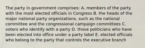 The party in government comprises: A. members of the party with the most elected officials in Congress B. the heads of the major national party organizations, such as the national committee and the congressional campaign committees C. voters who identify with a party D. those politicians who have been elected into office under a party label E. elected officials who belong to the party that controls the executive branch