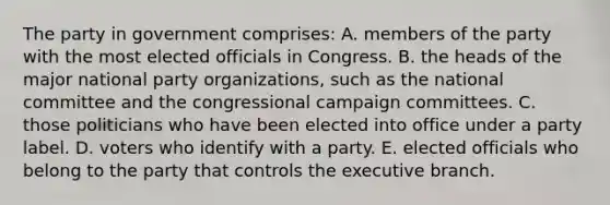 The party in government comprises: A. members of the party with the most elected officials in Congress. B. the heads of the major national party organizations, such as the national committee and the congressional campaign committees. C. those politicians who have been elected into office under a party label. D. voters who identify with a party. E. elected officials who belong to the party that controls the executive branch.