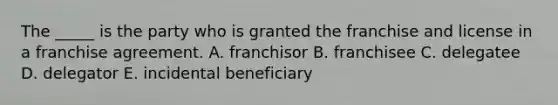 The​ _____ is the party who is granted the franchise and license in a franchise agreement. A. franchisor B. franchisee C. delegatee D. delegator E. incidental beneficiary