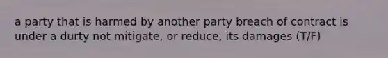 a party that is harmed by another party breach of contract is under a durty not mitigate, or reduce, its damages (T/F)