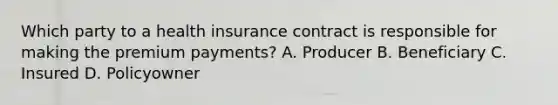 Which party to a health insurance contract is responsible for making the premium payments? A. Producer B. Beneficiary C. Insured D. Policyowner