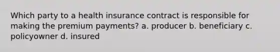 Which party to a health insurance contract is responsible for making the premium payments? a. producer b. beneficiary c. policyowner d. insured