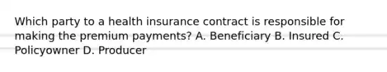 Which party to a health insurance contract is responsible for making the premium payments? A. Beneficiary B. Insured C. Policyowner D. Producer