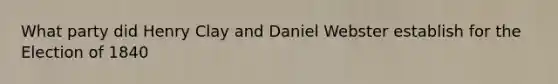 What party did Henry Clay and Daniel Webster establish for the Election of 1840
