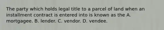 The party which holds legal title to a parcel of land when an installment contract is entered into is known as the A. mortgagee. B. lender. C. vendor. D. vendee.